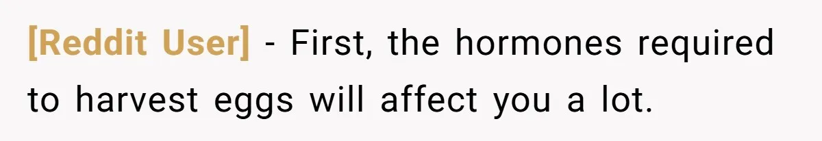 [Reddit User] − First, the hormones required to harvest eggs will affect you a lot.