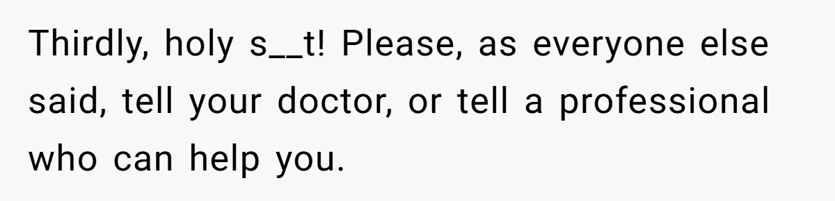 Thirdly, holy s__t! Please, as everyone else said, tell your doctor, or tell a professional who can help you.