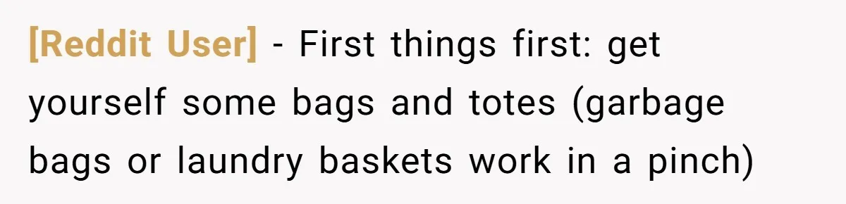 [Reddit User] − First things first: get yourself some bags and totes (garbage bags or laundry baskets work in a pinch)