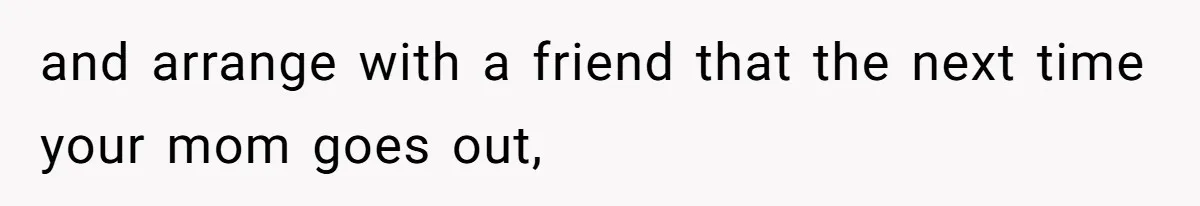 and arrange with a friend that the next time your mom goes out,