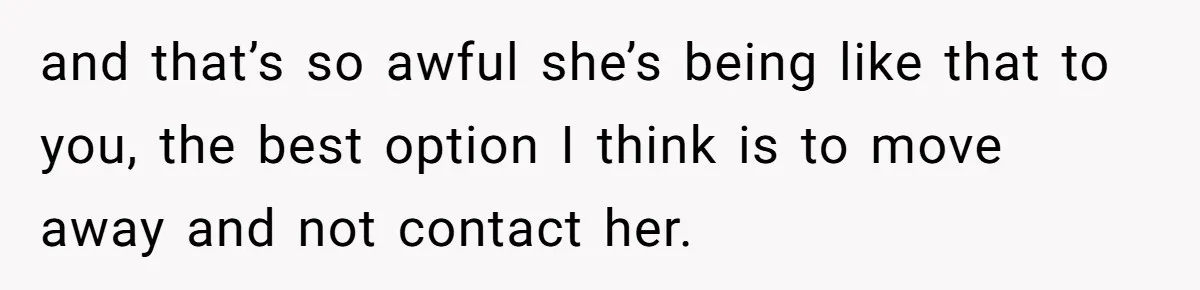 and that’s so awful she’s being like that to you, the best option I think is to move away and not contact her.