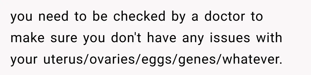 you need to be checked by a doctor to make sure you don't have any issues with your uterus/ovaries/eggs/genes/whatever.