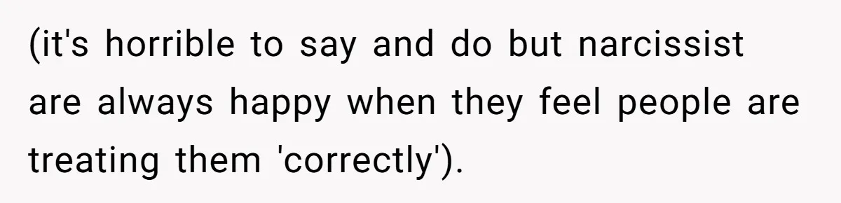 (it's horrible to say and do but narcissist are always happy when they feel people are treating them 'correctly').