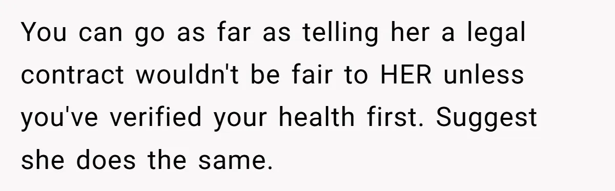 You can go as far as telling her a legal contract wouldn't be fair to HER unless you've verified your health first. Suggest she does the same.