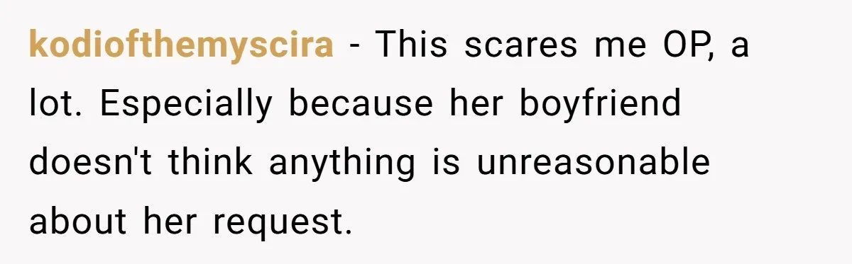 kodiofthemyscira − This scares me OP, a lot. Especially because her boyfriend doesn't think anything is unreasonable about her request.
