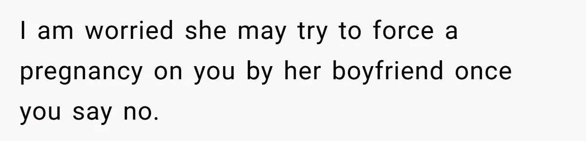 I am worried she may try to force a pregnancy on you by her boyfriend once you say no.