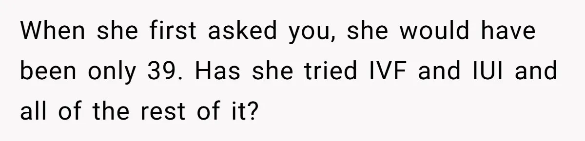 When she first asked you, she would have been only 39. Has she tried IVF and IUI and all of the rest of it?