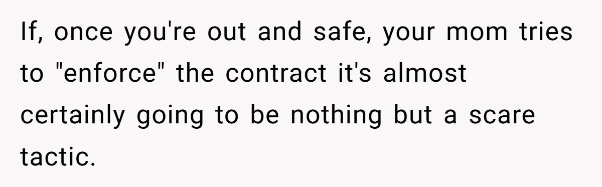 If, once you're out and safe, your mom tries to "enforce" the contract it's almost certainly going to be nothing but a scare tactic.