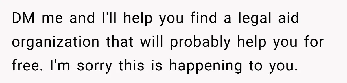 DM me and I'll help you find a legal aid organization that will probably help you for free. I'm sorry this is happening to you.