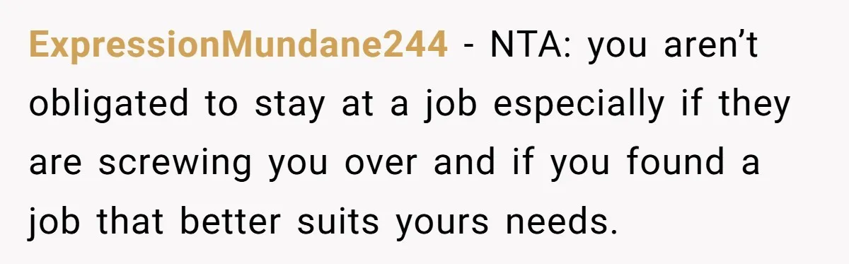 ExpressionMundane244 − NTA: you aren’t obligated to stay at a job especially if they are screwing you over and if you found a job that better suits yours needs.