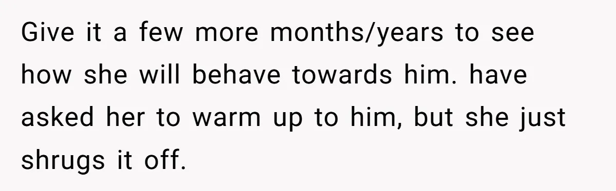 Give it a few more months/years to see how she will behave towards him. have asked her to warm up to him, but she just shrugs it off.