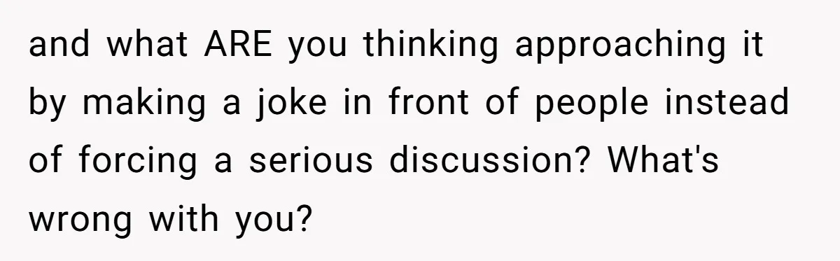 and what ARE you thinking approaching it by making a joke in front of people instead of forcing a serious discussion? What's wrong with you?