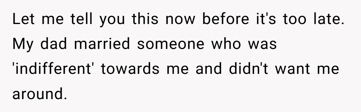 Let me tell you this now before it's too late. My dad married someone who was 'indifferent' towards me and didn't want me around.