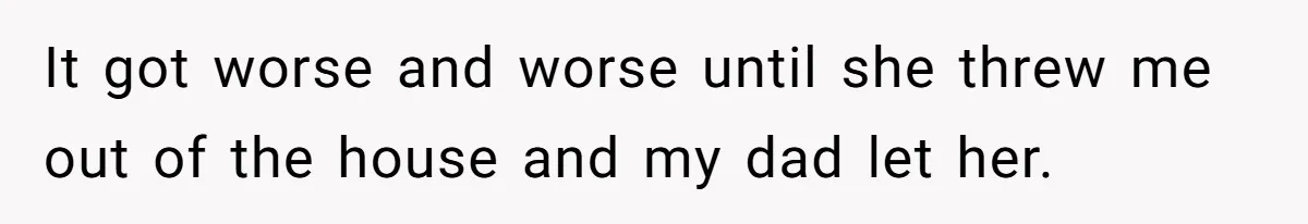 It got worse and worse until she threw me out of the house and my dad let her.