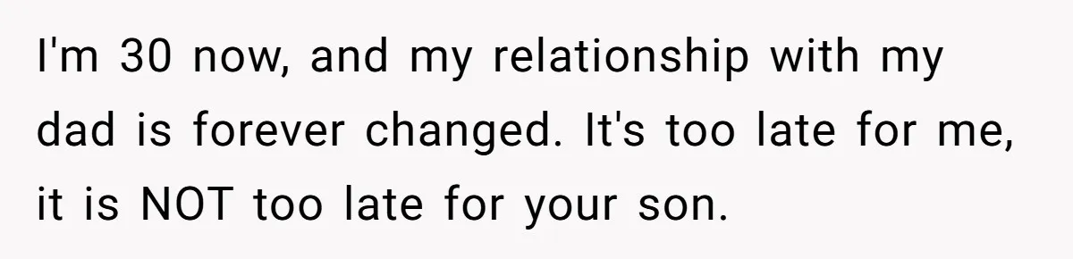 I'm 30 now, and my relationship with my dad is forever changed. It's too late for me, it is NOT too late for your son.