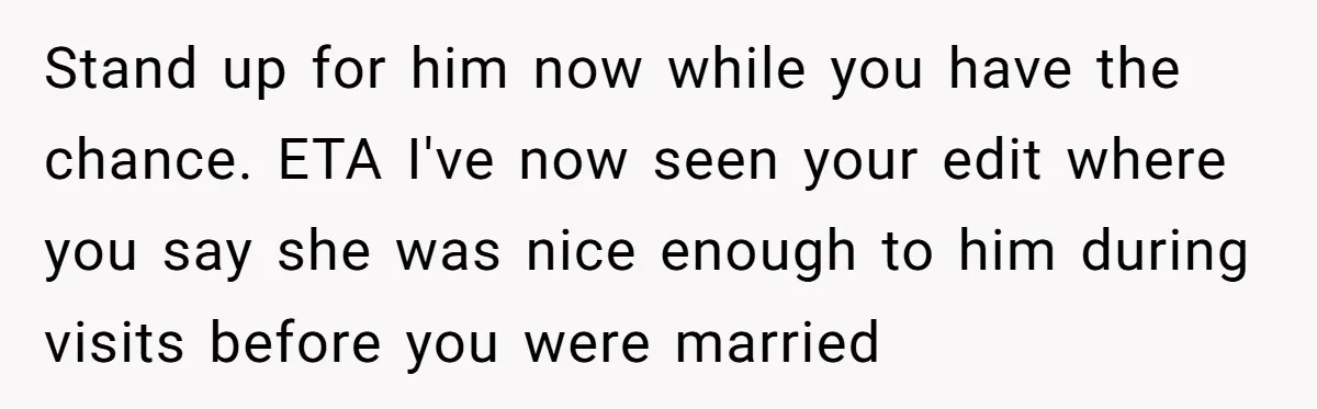 Stand up for him now while you have the chance. ETA I've now seen your edit where you say she was nice enough to him during visits before you were...