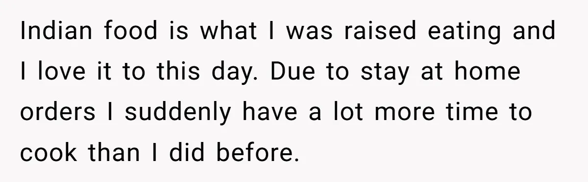Indian food is what I was raised eating and I love it to this day. Due to stay at home orders I suddenly have a lot more time to cook...