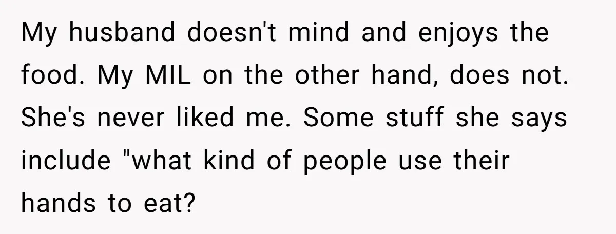 My husband doesn't mind and enjoys the food. My MIL on the other hand, does not. She's never liked me. Some stuff she says include "what kind of people use...