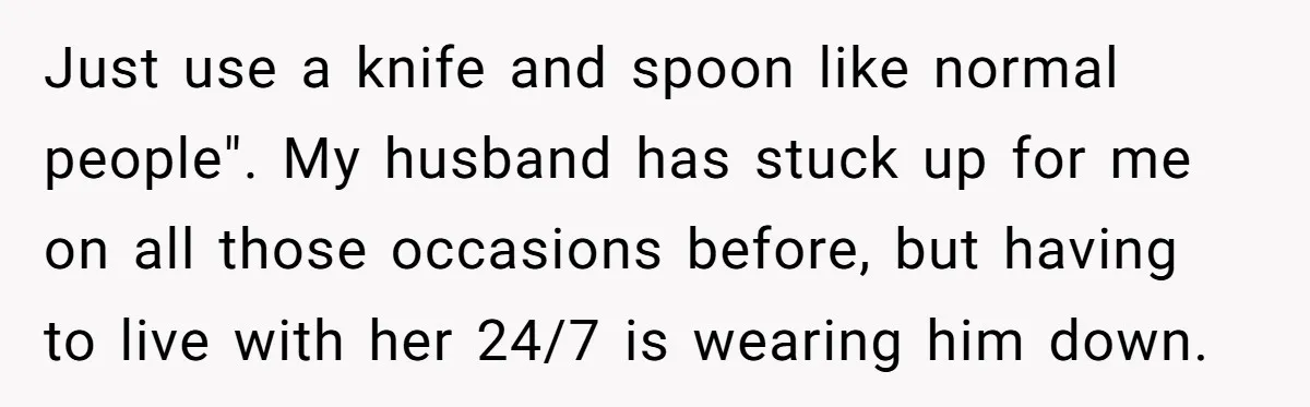 Just use a knife and spoon like normal people". My husband has stuck up for me on all those occasions before, but having to live with her 24/7 is wearing...