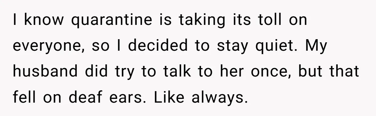 I know quarantine is taking its toll on everyone, so I decided to stay quiet. My husband did try to talk to her once, but that fell on deaf ears....