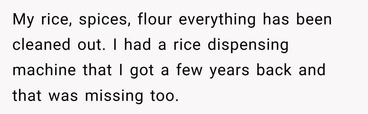 My rice, spices, flour everything has been cleaned out. I had a rice dispensing machine that I got a few years back and that was missing too.