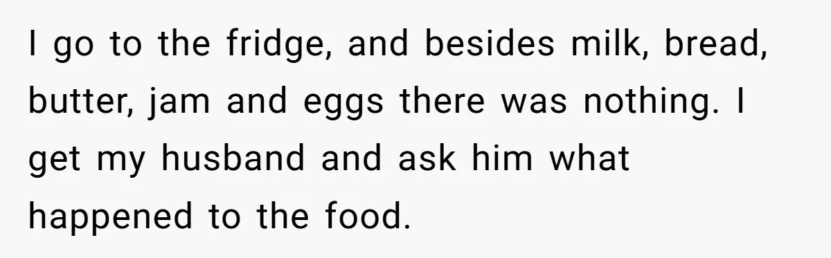 I go to the fridge, and besides milk, bread, butter, jam and eggs there was nothing. I get my husband and ask him what happened to the food.
