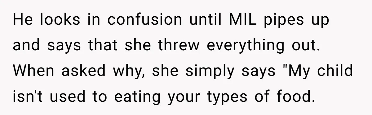 He looks in confusion until MIL pipes up and says that she threw everything out. When asked why, she simply says "My child isn't used to eating your types of...