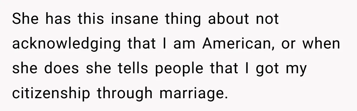 She has this insane thing about not acknowledging that I am American, or when she does she tells people that I got my citizenship through marriage.
