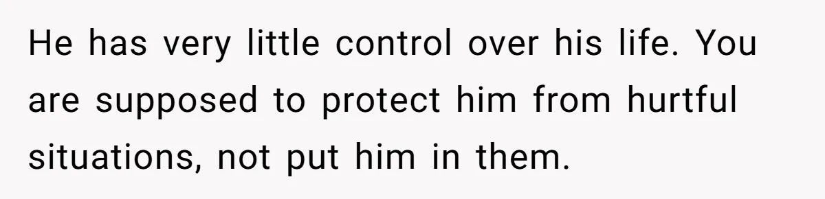 He has very little control over his life. You are supposed to protect him from hurtful situations, not put him in them.