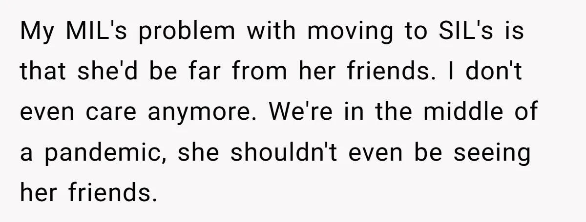 My MIL's problem with moving to SIL's is that she'd be far from her friends. I don't even care anymore. We're in the middle of a pandemic, she shouldn't even...