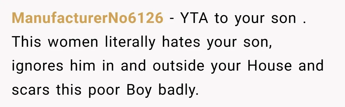 ManufacturerNo6126 − YTA to your son . This women literally hates your son, ignores him in and outside your House and scars this poor Boy badly.