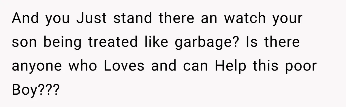 And you Just stand there an watch your son being treated like garbage? Is there anyone who Loves and can Help this poor Boy???