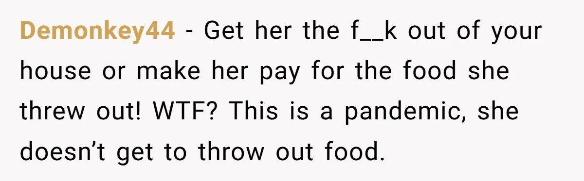 Demonkey44 − Get her the f__k out of your house or make her pay for the food she threw out! WTF? This is a pandemic, she doesn’t get to throw...