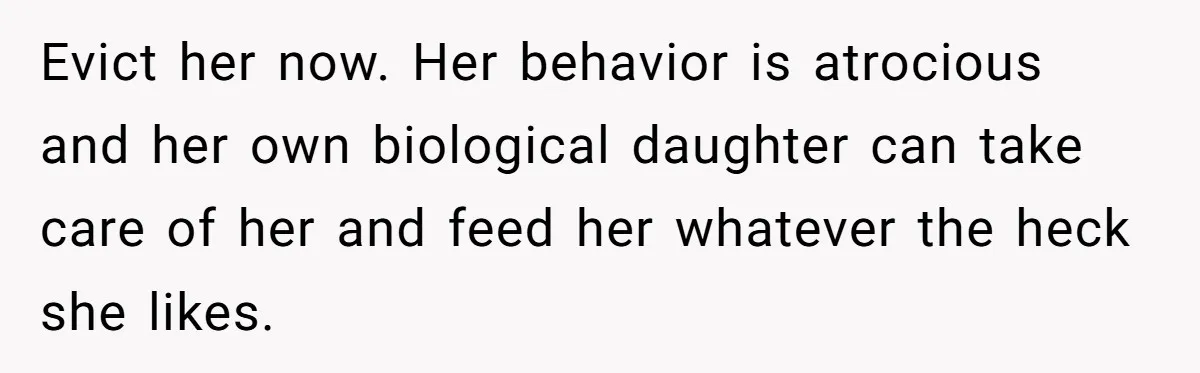 Evict her now. Her behavior is atrocious and her own biological daughter can take care of her and feed her whatever the heck she likes.