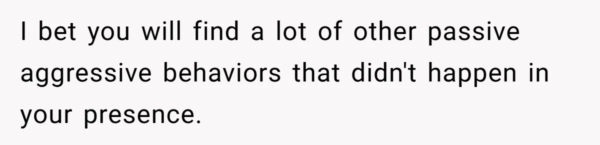 I bet you will find a lot of other passive aggressive behaviors that didn't happen in your presence.