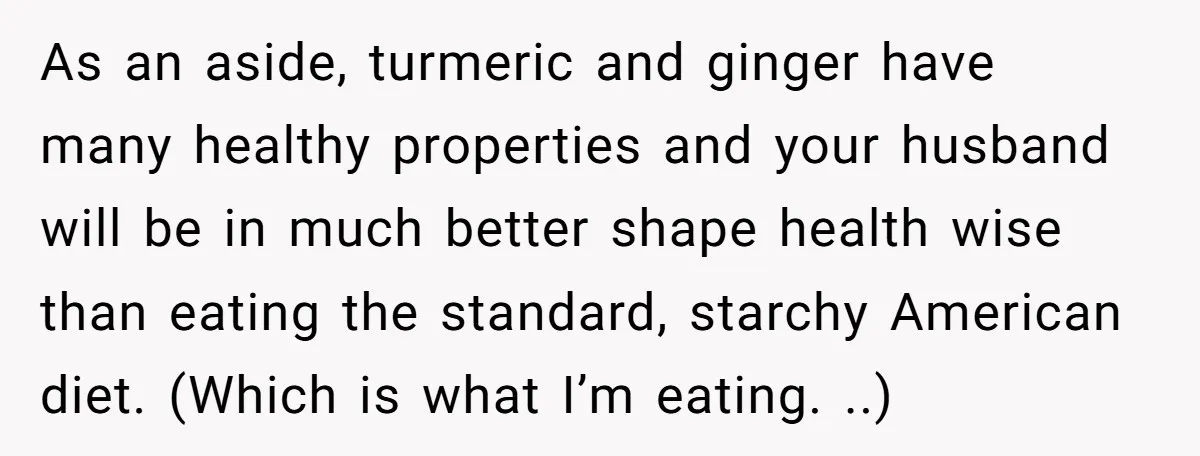 As an aside, turmeric and ginger have many healthy properties and your husband will be in much better shape health wise than eating the standard, starchy American diet. (Which is...