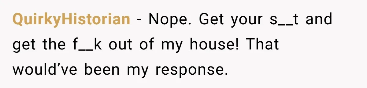 QuirkyHistorian − Nope. Get your s__t and get the f__k out of my house! That would’ve been my response.