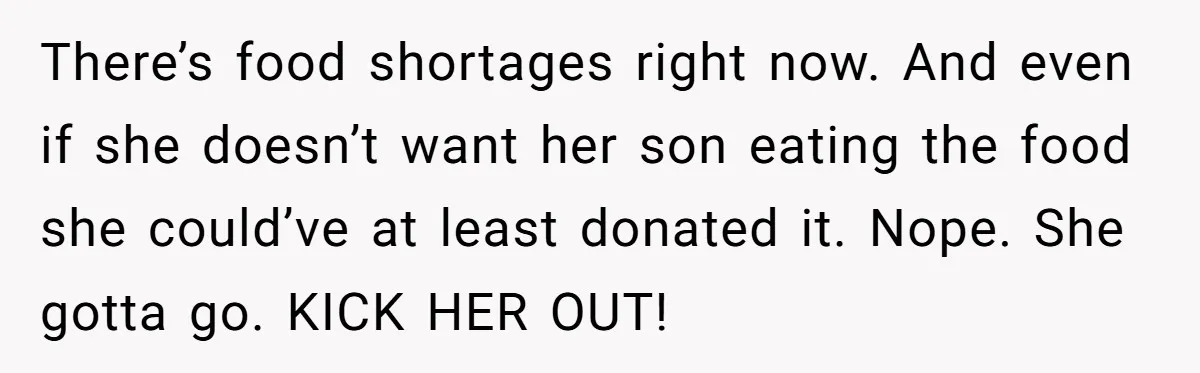 There’s food shortages right now. And even if she doesn’t want her son eating the food she could’ve at least donated it. Nope. She gotta go. KICK HER OUT!