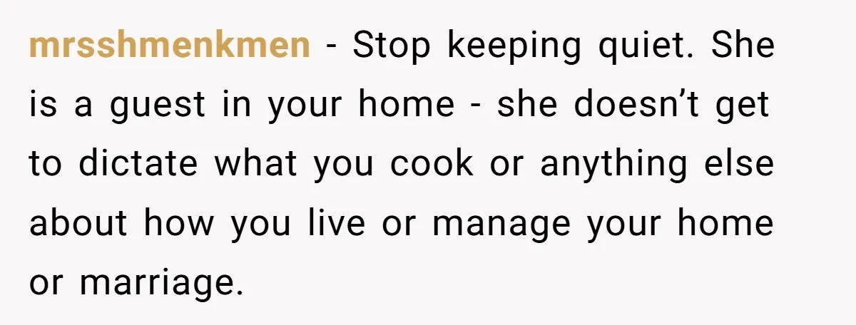 mrsshmenkmen − Stop keeping quiet. She is a guest in your home - she doesn’t get to dictate what you cook or anything else about how you live or manage...