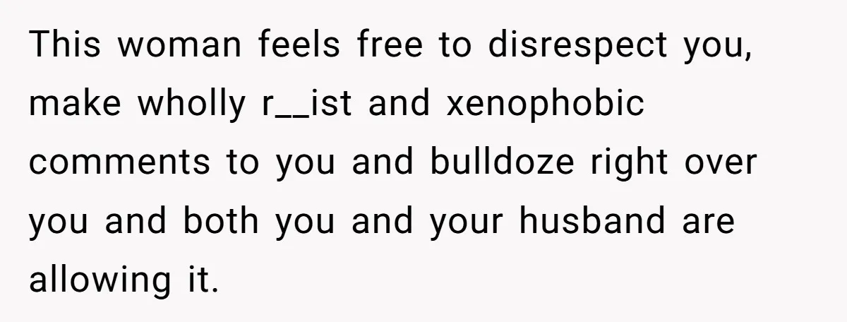 This woman feels free to disrespect you, make wholly r__ist and xenophobic comments to you and bulldoze right over you and both you and your husband are allowing it.
