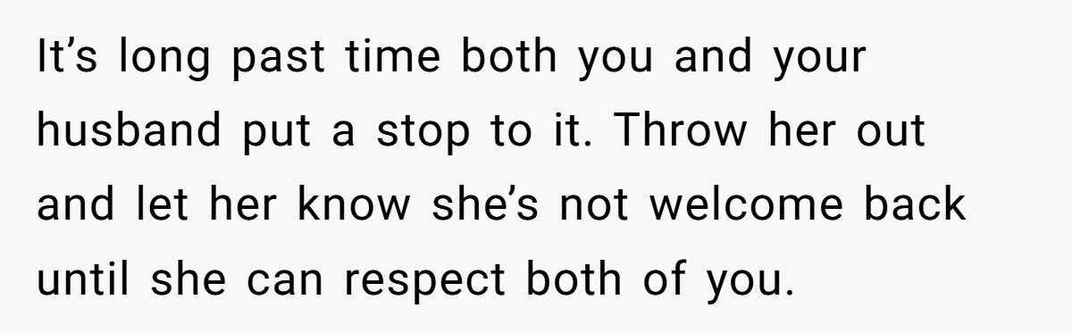 It’s long past time both you and your husband put a stop to it. Throw her out and let her know she’s not welcome back until she can respect both...