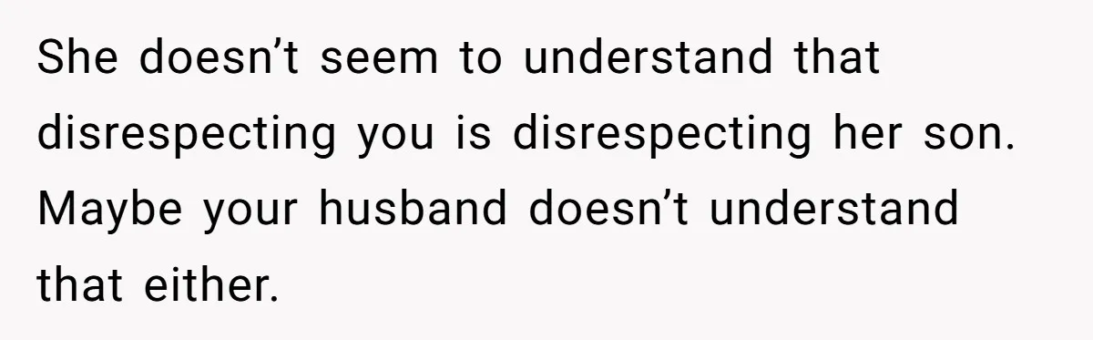 She doesn’t seem to understand that disrespecting you is disrespecting her son. Maybe your husband doesn’t understand that either.