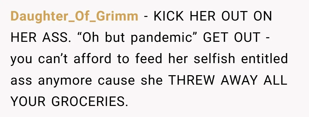 Daughter_Of_Grimm − KICK HER OUT ON HER ASS. “Oh but pandemic” GET OUT - you can’t afford to feed her selfish entitled ass anymore cause she THREW AWAY ALL YOUR...