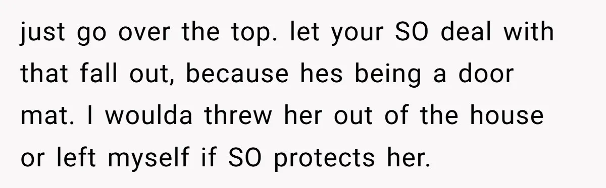 just go over the top. let your SO deal with that fall out, because hes being a door mat. I woulda threw her out of the house or left myself...