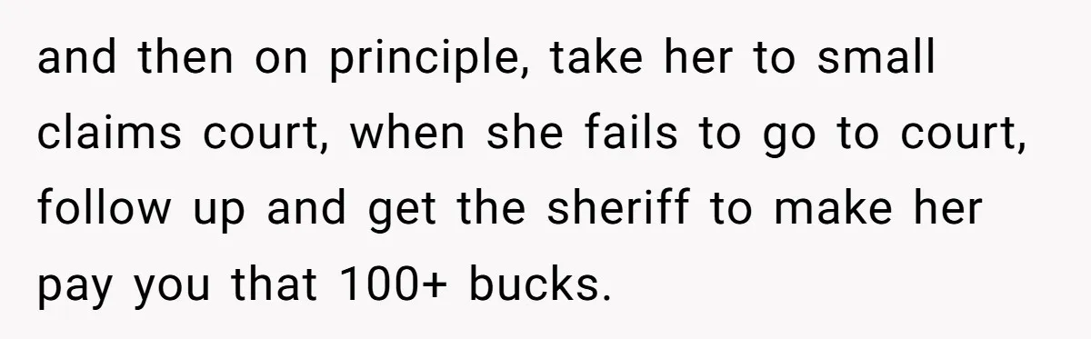 and then on principle, take her to small claims court, when she fails to go to court, follow up and get the sheriff to make her pay you that 100+...