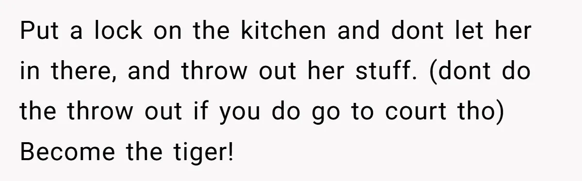 Put a lock on the kitchen and dont let her in there, and throw out her stuff. (dont do the throw out if you do go to court tho) Become...