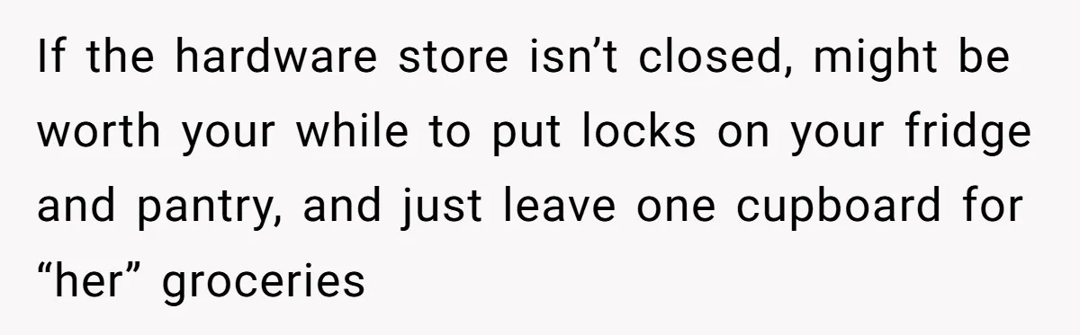 If the hardware store isn’t closed, might be worth your while to put locks on your fridge and pantry, and just leave one cupboard for “her” groceries