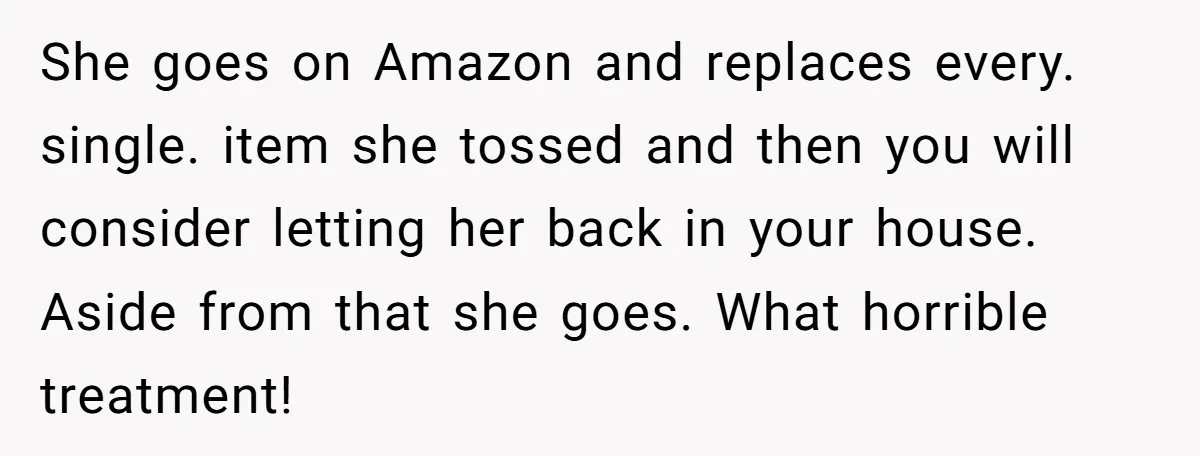 She goes on Amazon and replaces every. single. item she tossed and then you will consider letting her back in your house. Aside from that she goes. What horrible treatment!