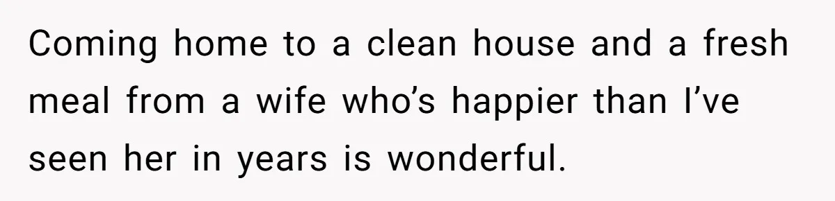 Coming home to a clean house and a fresh meal from a wife who’s happier than I’ve seen her in years is wonderful.