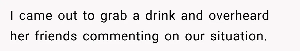 I came out to grab a drink and overheard her friends commenting on our situation.